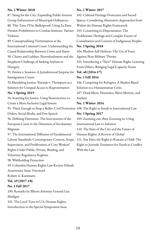 No. 2 Winter 2018 7. Suig forche City: Expanding Public Interse Group Enforcement of Municipal Ordinances  85, This Time Il be Bulletproof: Using Ex Pace. Firearm Prohibitions to Combat Incimate- Parner Violence  89. Concepruslizing Victimizarion a the International Criminal Court: Understanding the ‘Casal Reltionship Between Crime and Harm  0. Chutes and Ladders: Nonrcfoulement and the Sisyphean Challenge of Sceking Asylum in Hungary  91, Perciras. Sessions: A Jurisdicrional Surpisefor Inmigrston Courts  92 Mandating Justice: Naranjo . Thompson asa Soluion for Unecqul Acces to Representation No. 3 Spring 2019  94. Scanning for Jusice:Using Neuroscience to Create s More Inchusive Legal Systemn  95. Thick Enough to Scop a Buller: ivil Procction Oders, Social Media, and Free Specch  96. Defining Desention: The Itervention of he European Cout in the Detention of Involustary Migrants  97. The Internationsl Diffusion of Fundsmental Labour Standards: Contemporary Content, Sope, Supervision,and Prlifesaton of Core Workers Rights Under Public, Privite, Binding,and. Voluntary Regulatory Regimes  98, Wichholding Protection  99. Columbia Human Rights Law Review Fifiech Anniversary Tsue: Foreword  Robere A. Katzmann  ol. 49 (201718)  No. 1 Fall 2017  100. Remarks by linois Ascorney General Lisa Madigan  101, The Local Turn n ULS. Human Rights  Inteoduction t the Special Symposium lssue  No. 2 Winter 2017 102, Culrural Herieage Peotecion and Sacred ‘Spaces: Considering Alernative Approachesfrom Within the Human Rights Famework  103, Consenting o Dispossssion: The Problematic Heritage and Complex Future of Consultcion and Consent of Indigenous Peoples No. 3 Spring 2018  104, Modern Self-Defense: The Use of Force Againse Non-Milary Threats  105. Introducing a“New” Human Right: Learing From Others, Bringing Legl Capacity Home ol 48 (2016-17)  No. 1 Fall 2016  106, Competing for Refugees: A Marker Bused Soluion 0.3 Humanitasian Criis  107. Dead Sl Heuristics,Slens Motivs,and Asylum  No. 2 Winter 2016  108, The Right o nsul in Internaionsl Law No. 3 Spring 2017  109. Zooming out,then Zooming in: Using International Law to Advance  110, The State ofthe Ciey and she Foture of Human Rights: A Review of Global  111, You Hare the Right to Remain a Child: The Right o Juvenile Trestment for Youth in Conflct With the L  19 